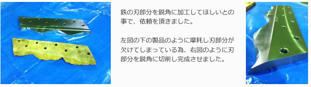 鉄の刃部分を鋭角に加工してほしいとの事で、依頼を頂きました。左図の下の製品のように摩耗し刃部分が欠けてしまっている為、右図のように刃部分を鋭角に切削し完成させました。